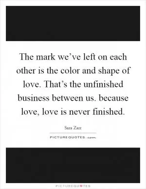 The mark we’ve left on each other is the color and shape of love. That’s the unfinished business between us. because love, love is never finished Picture Quote #1