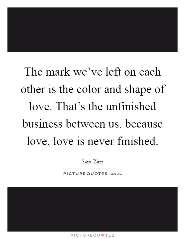The mark we've left on each other is the color and shape of love. That's the unfinished business between us. because love, love is never finished. Picture Quote #1
