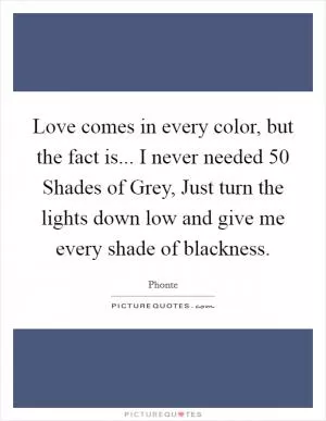 Love comes in every color, but the fact is... I never needed 50 Shades of Grey, Just turn the lights down low and give me every shade of blackness Picture Quote #1