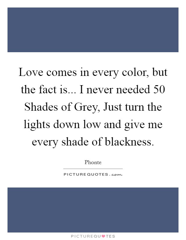 Love comes in every color, but the fact is... I never needed 50 Shades of Grey, Just turn the lights down low and give me every shade of blackness. Picture Quote #1
