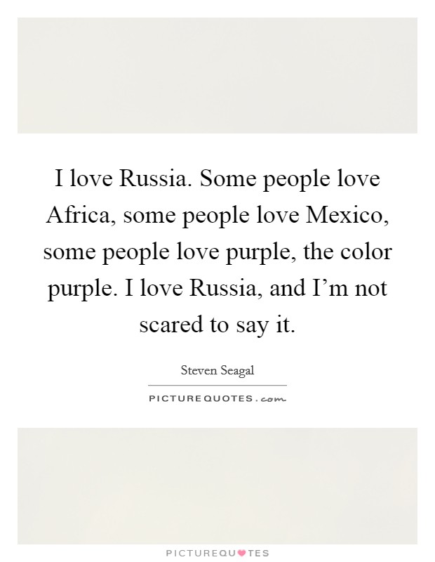 I love Russia. Some people love Africa, some people love Mexico, some people love purple, the color purple. I love Russia, and I'm not scared to say it. Picture Quote #1