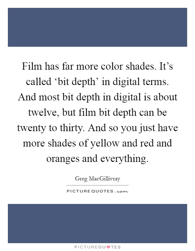 Film has far more color shades. It's called ‘bit depth' in digital terms. And most bit depth in digital is about twelve, but film bit depth can be twenty to thirty. And so you just have more shades of yellow and red and oranges and everything. Picture Quote #1