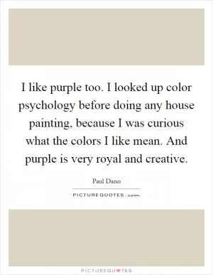 I like purple too. I looked up color psychology before doing any house painting, because I was curious what the colors I like mean. And purple is very royal and creative Picture Quote #1