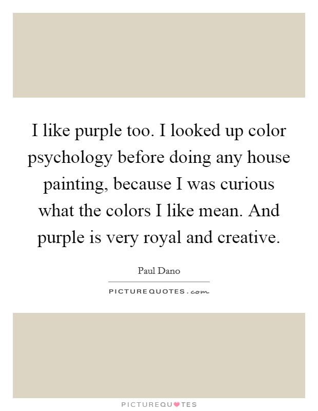 I like purple too. I looked up color psychology before doing any house painting, because I was curious what the colors I like mean. And purple is very royal and creative. Picture Quote #1