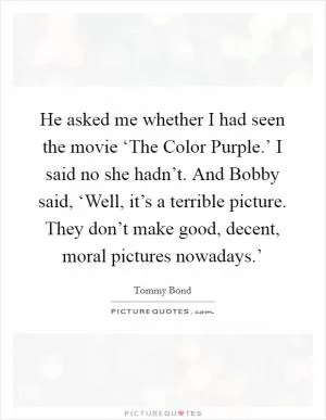 He asked me whether I had seen the movie ‘The Color Purple.’ I said no she hadn’t. And Bobby said, ‘Well, it’s a terrible picture. They don’t make good, decent, moral pictures nowadays.’ Picture Quote #1