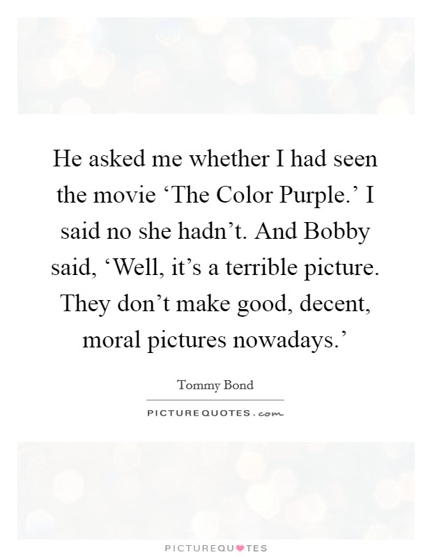 He asked me whether I had seen the movie ‘The Color Purple.' I said no she hadn't. And Bobby said, ‘Well, it's a terrible picture. They don't make good, decent, moral pictures nowadays.' Picture Quote #1