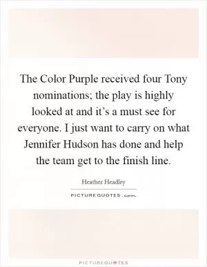 The Color Purple received four Tony nominations; the play is highly looked at and it’s a must see for everyone. I just want to carry on what Jennifer Hudson has done and help the team get to the finish line Picture Quote #1