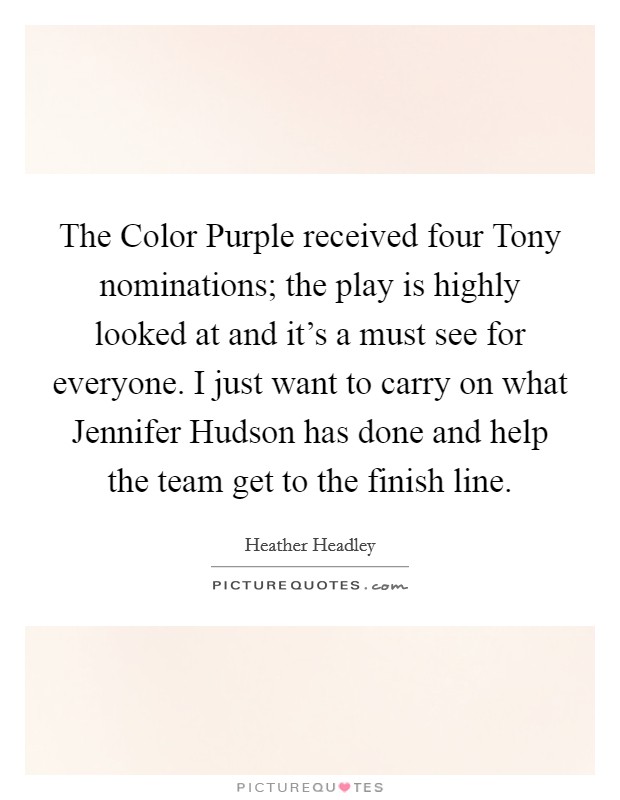 The Color Purple received four Tony nominations; the play is highly looked at and it's a must see for everyone. I just want to carry on what Jennifer Hudson has done and help the team get to the finish line. Picture Quote #1