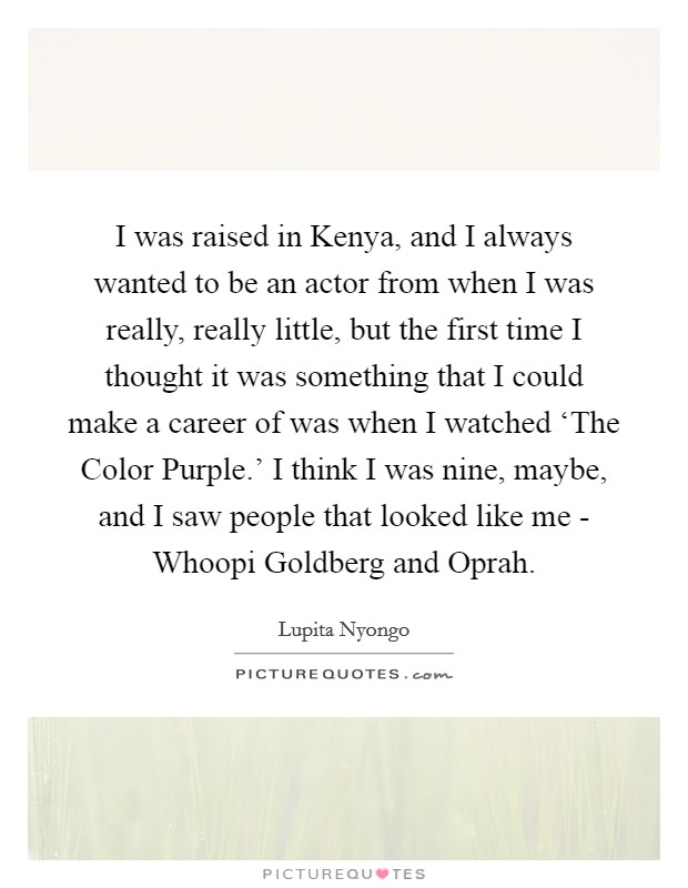 I was raised in Kenya, and I always wanted to be an actor from when I was really, really little, but the first time I thought it was something that I could make a career of was when I watched ‘The Color Purple.' I think I was nine, maybe, and I saw people that looked like me - Whoopi Goldberg and Oprah. Picture Quote #1