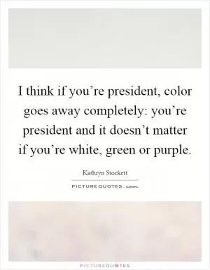 I think if you’re president, color goes away completely: you’re president and it doesn’t matter if you’re white, green or purple Picture Quote #1