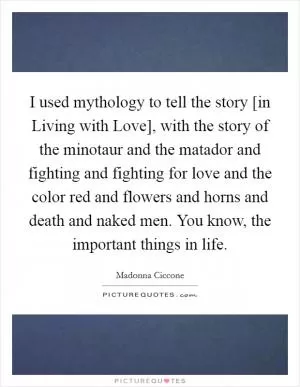 I used mythology to tell the story [in Living with Love], with the story of the minotaur and the matador and fighting and fighting for love and the color red and flowers and horns and death and naked men. You know, the important things in life Picture Quote #1