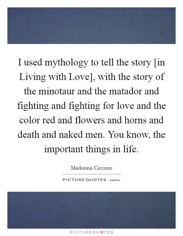 I used mythology to tell the story [in Living with Love], with the story of the minotaur and the matador and fighting and fighting for love and the color red and flowers and horns and death and naked men. You know, the important things in life. Picture Quote #1