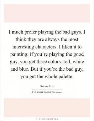 I much prefer playing the bad guys. I think they are always the most interesting characters. I liken it to painting: if you’re playing the good guy, you get three colors: red, white and blue. But if you’re the bad guy, you get the whole palette Picture Quote #1