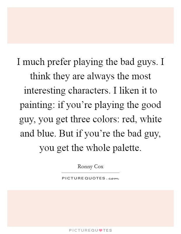 I much prefer playing the bad guys. I think they are always the most interesting characters. I liken it to painting: if you're playing the good guy, you get three colors: red, white and blue. But if you're the bad guy, you get the whole palette. Picture Quote #1