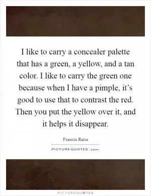 I like to carry a concealer palette that has a green, a yellow, and a tan color. I like to carry the green one because when I have a pimple, it’s good to use that to contrast the red. Then you put the yellow over it, and it helps it disappear Picture Quote #1