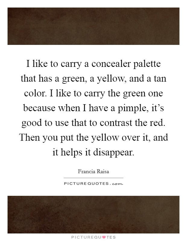 I like to carry a concealer palette that has a green, a yellow, and a tan color. I like to carry the green one because when I have a pimple, it's good to use that to contrast the red. Then you put the yellow over it, and it helps it disappear. Picture Quote #1