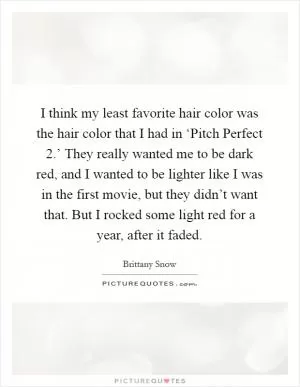 I think my least favorite hair color was the hair color that I had in ‘Pitch Perfect 2.’ They really wanted me to be dark red, and I wanted to be lighter like I was in the first movie, but they didn’t want that. But I rocked some light red for a year, after it faded Picture Quote #1