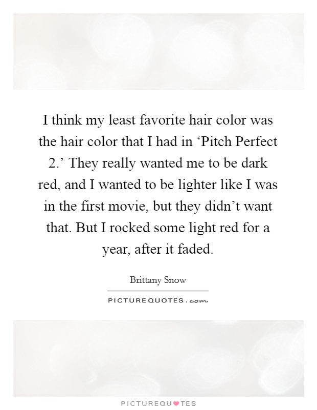I think my least favorite hair color was the hair color that I had in ‘Pitch Perfect 2.' They really wanted me to be dark red, and I wanted to be lighter like I was in the first movie, but they didn't want that. But I rocked some light red for a year, after it faded. Picture Quote #1