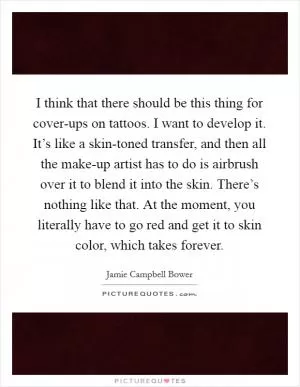 I think that there should be this thing for cover-ups on tattoos. I want to develop it. It’s like a skin-toned transfer, and then all the make-up artist has to do is airbrush over it to blend it into the skin. There’s nothing like that. At the moment, you literally have to go red and get it to skin color, which takes forever Picture Quote #1