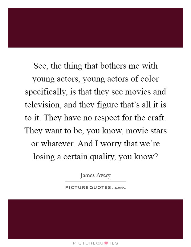 See, the thing that bothers me with young actors, young actors of color specifically, is that they see movies and television, and they figure that's all it is to it. They have no respect for the craft. They want to be, you know, movie stars or whatever. And I worry that we're losing a certain quality, you know? Picture Quote #1