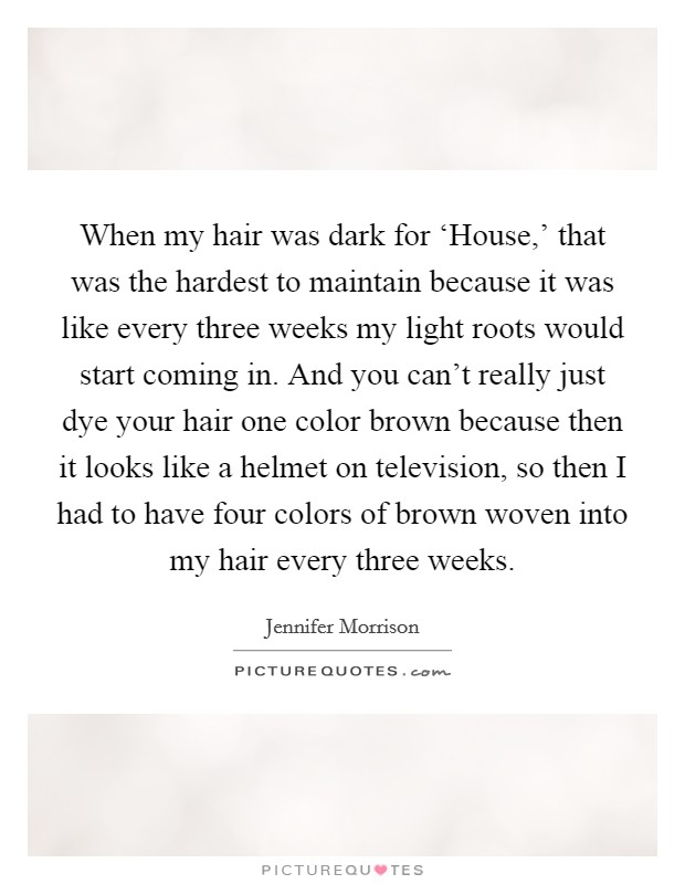 When my hair was dark for ‘House,' that was the hardest to maintain because it was like every three weeks my light roots would start coming in. And you can't really just dye your hair one color brown because then it looks like a helmet on television, so then I had to have four colors of brown woven into my hair every three weeks. Picture Quote #1