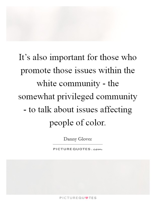 It's also important for those who promote those issues within the white community - the somewhat privileged community - to talk about issues affecting people of color. Picture Quote #1