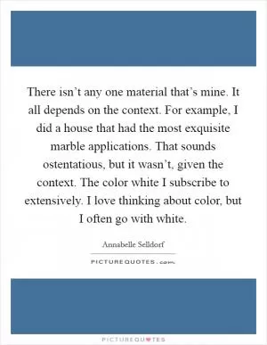 There isn’t any one material that’s mine. It all depends on the context. For example, I did a house that had the most exquisite marble applications. That sounds ostentatious, but it wasn’t, given the context. The color white I subscribe to extensively. I love thinking about color, but I often go with white Picture Quote #1