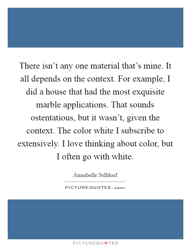 There isn't any one material that's mine. It all depends on the context. For example, I did a house that had the most exquisite marble applications. That sounds ostentatious, but it wasn't, given the context. The color white I subscribe to extensively. I love thinking about color, but I often go with white. Picture Quote #1