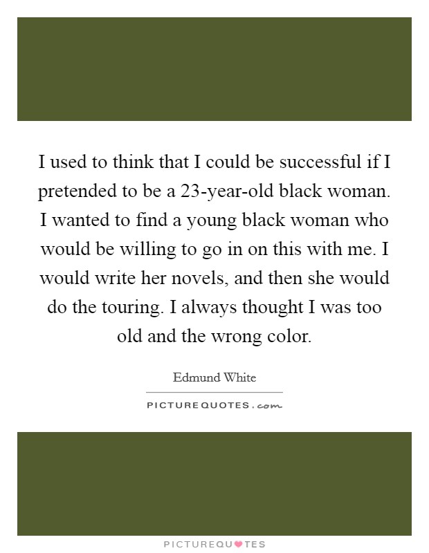 I used to think that I could be successful if I pretended to be a 23-year-old black woman. I wanted to find a young black woman who would be willing to go in on this with me. I would write her novels, and then she would do the touring. I always thought I was too old and the wrong color. Picture Quote #1