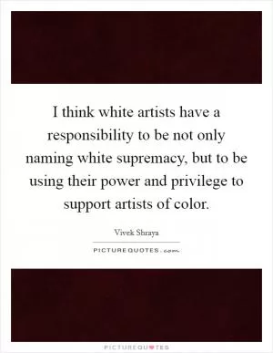 I think white artists have a responsibility to be not only naming white supremacy, but to be using their power and privilege to support artists of color Picture Quote #1