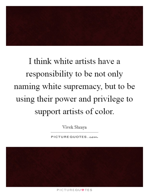 I think white artists have a responsibility to be not only naming white supremacy, but to be using their power and privilege to support artists of color. Picture Quote #1