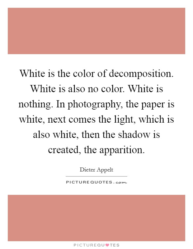 White is the color of decomposition. White is also no color. White is nothing. In photography, the paper is white, next comes the light, which is also white, then the shadow is created, the apparition. Picture Quote #1