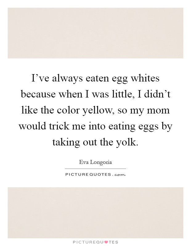 I've always eaten egg whites because when I was little, I didn't like the color yellow, so my mom would trick me into eating eggs by taking out the yolk. Picture Quote #1