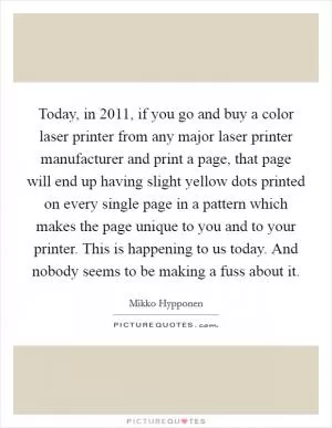 Today, in 2011, if you go and buy a color laser printer from any major laser printer manufacturer and print a page, that page will end up having slight yellow dots printed on every single page in a pattern which makes the page unique to you and to your printer. This is happening to us today. And nobody seems to be making a fuss about it Picture Quote #1