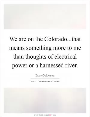 We are on the Colorado...that means something more to me than thoughts of electrical power or a harnessed river Picture Quote #1