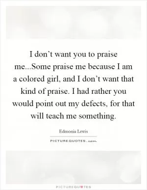 I don’t want you to praise me...Some praise me because I am a colored girl, and I don’t want that kind of praise. I had rather you would point out my defects, for that will teach me something Picture Quote #1