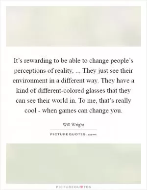 It’s rewarding to be able to change people’s perceptions of reality, ... They just see their environment in a different way. They have a kind of different-colored glasses that they can see their world in. To me, that’s really cool - when games can change you Picture Quote #1
