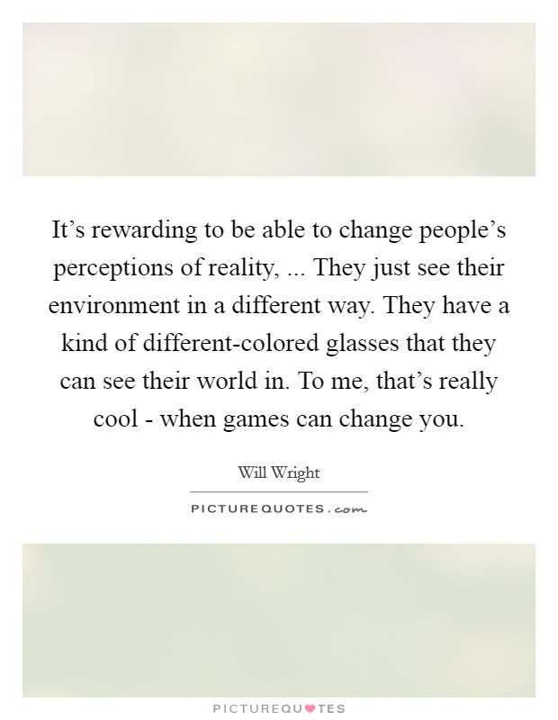 It's rewarding to be able to change people's perceptions of reality, ... They just see their environment in a different way. They have a kind of different-colored glasses that they can see their world in. To me, that's really cool - when games can change you. Picture Quote #1