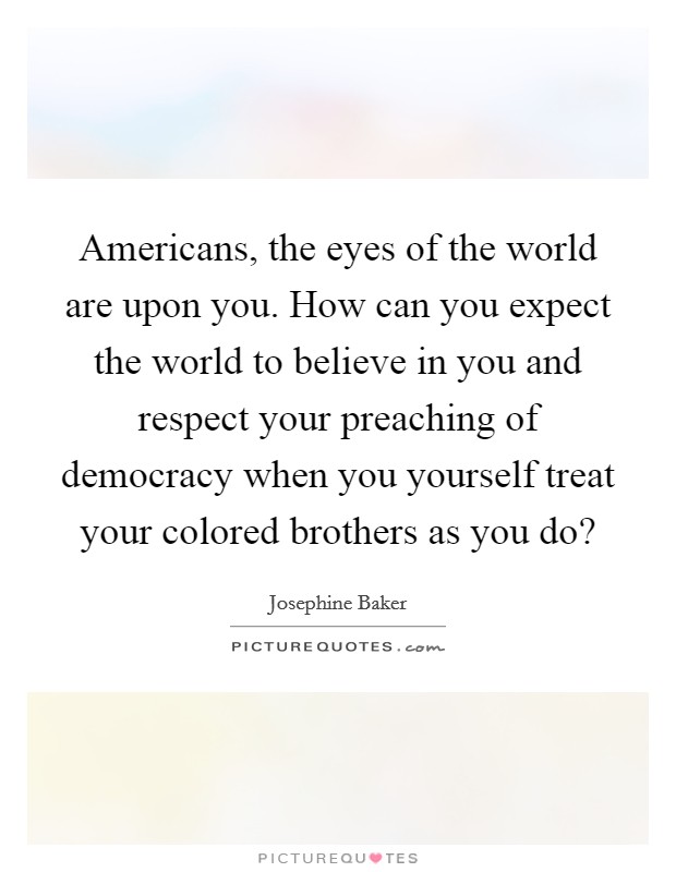 Americans, the eyes of the world are upon you. How can you expect the world to believe in you and respect your preaching of democracy when you yourself treat your colored brothers as you do? Picture Quote #1