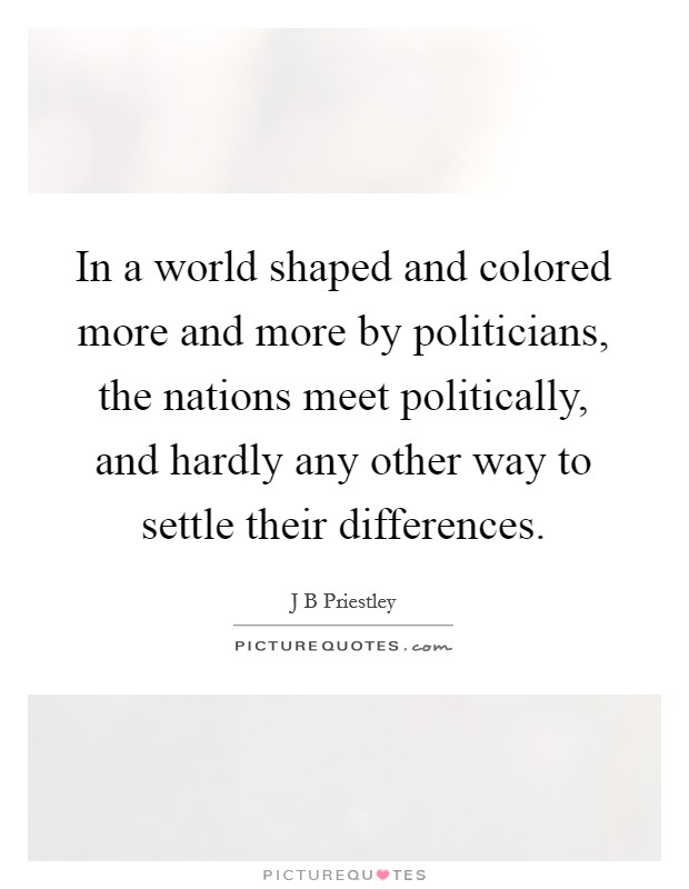 In a world shaped and colored more and more by politicians, the nations meet politically, and hardly any other way to settle their differences. Picture Quote #1
