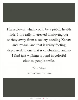 I’m a clown, which could be a public health role. I’m really interested in moving our society away from a society needing Xanax and Prozac, and that is really feeling depressed, to one that is celebrating, and so I find just walking around in colorful clothes, people smile Picture Quote #1