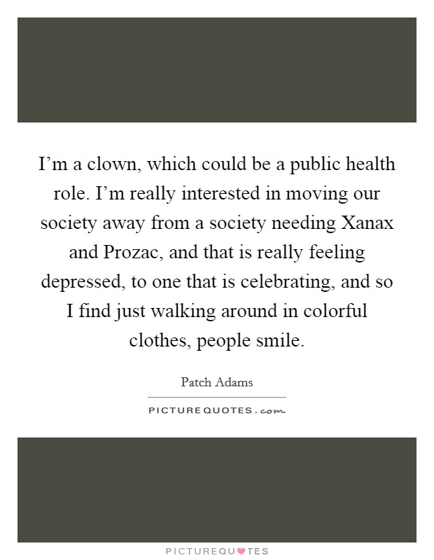 I'm a clown, which could be a public health role. I'm really interested in moving our society away from a society needing Xanax and Prozac, and that is really feeling depressed, to one that is celebrating, and so I find just walking around in colorful clothes, people smile. Picture Quote #1