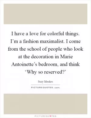 I have a love for colorful things. I’m a fashion maximalist. I come from the school of people who look at the decoration in Marie Antoinette’s bedroom, and think ‘Why so reserved?’ Picture Quote #1
