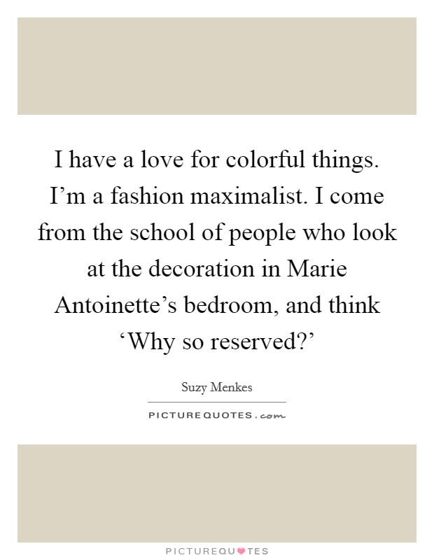 I have a love for colorful things. I'm a fashion maximalist. I come from the school of people who look at the decoration in Marie Antoinette's bedroom, and think ‘Why so reserved?' Picture Quote #1