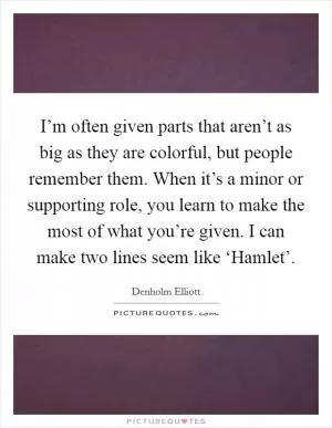 I’m often given parts that aren’t as big as they are colorful, but people remember them. When it’s a minor or supporting role, you learn to make the most of what you’re given. I can make two lines seem like ‘Hamlet’ Picture Quote #1