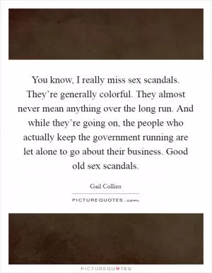 You know, I really miss sex scandals. They’re generally colorful. They almost never mean anything over the long run. And while they’re going on, the people who actually keep the government running are let alone to go about their business. Good old sex scandals Picture Quote #1