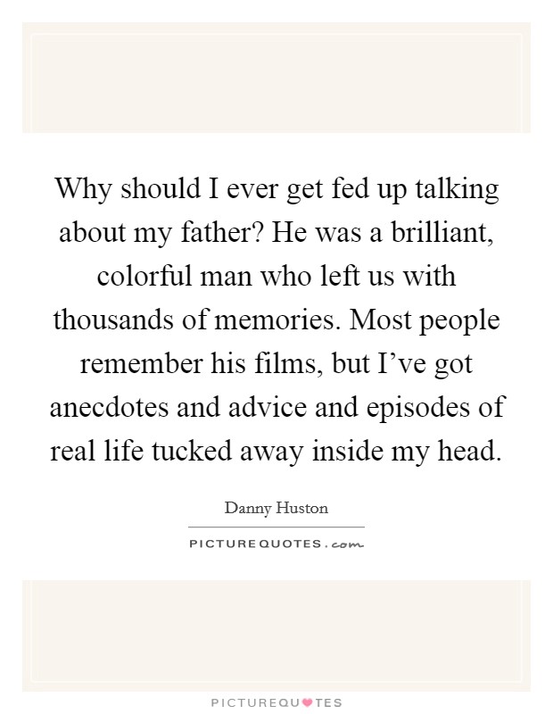 Why should I ever get fed up talking about my father? He was a brilliant, colorful man who left us with thousands of memories. Most people remember his films, but I've got anecdotes and advice and episodes of real life tucked away inside my head. Picture Quote #1