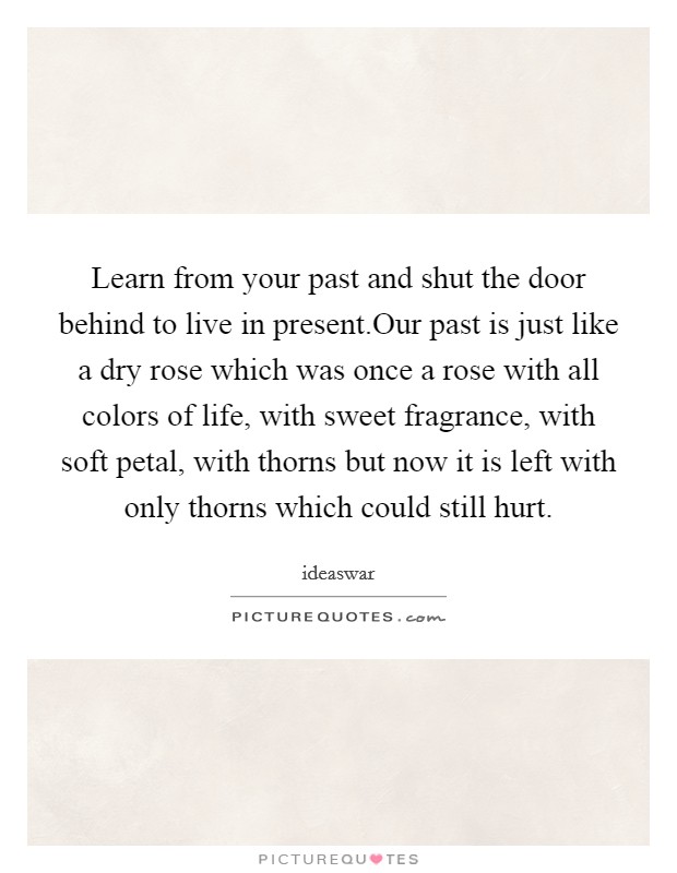 Learn from your past and shut the door behind to live in present.Our past is just like a dry rose which was once a rose with all colors of life, with sweet fragrance, with soft petal, with thorns but now it is left with only thorns which could still hurt. Picture Quote #1