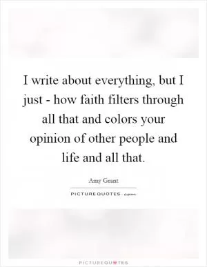 I write about everything, but I just - how faith filters through all that and colors your opinion of other people and life and all that Picture Quote #1