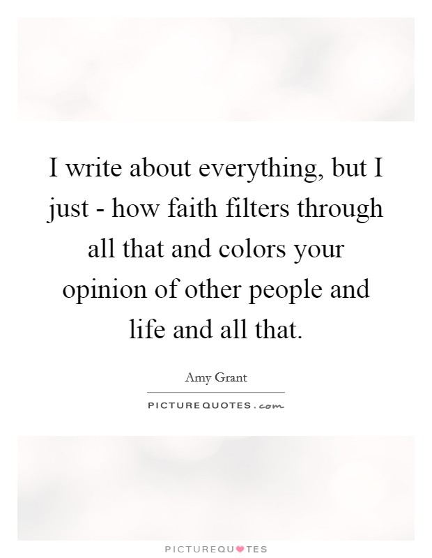 I write about everything, but I just - how faith filters through all that and colors your opinion of other people and life and all that. Picture Quote #1